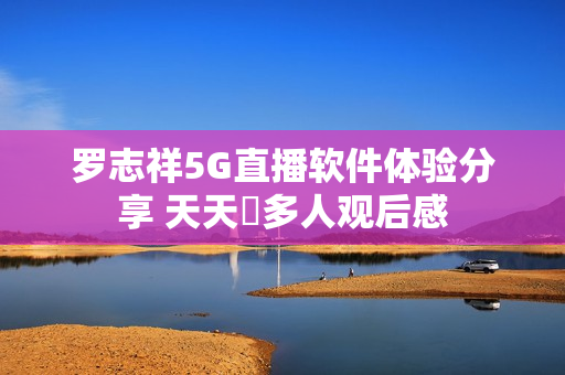 罗志祥5G直播软件体验分享 天天奭多人观后感