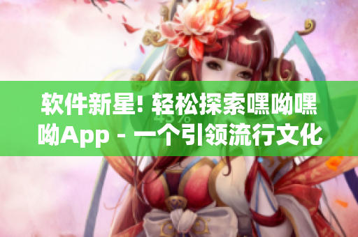 软件新星! 轻松探索嘿呦嘿呦App - 一个引领流行文化的网络软件