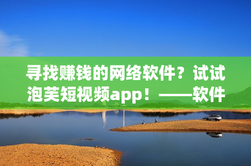 寻找赚钱的网络软件？试试泡芙短视频app！——软件编辑报道