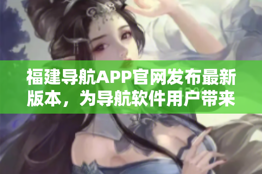 福建导航APP官网发布最新版本，为导航软件用户带来升级体验