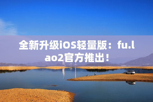 全新升级iOS轻量版：fu.lao2官方推出！