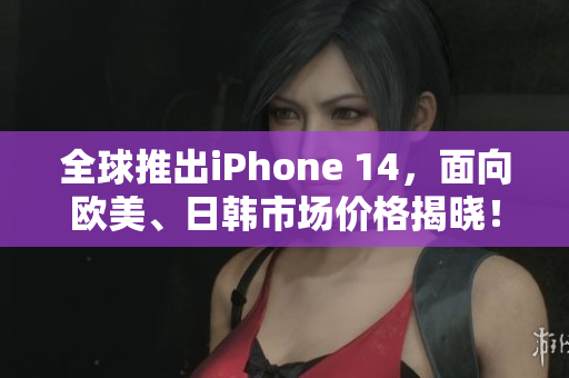 全球推出iPhone 14，面向欧美、日韩市场价格揭晓！