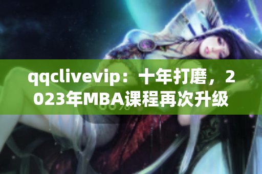 qqclivevip：十年打磨，2023年MBA课程再次升级