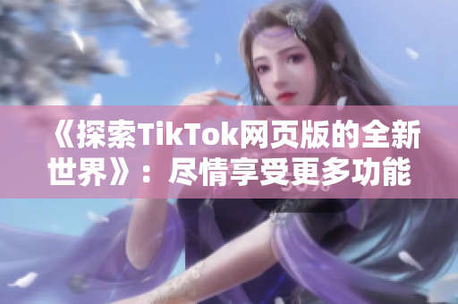 《探索TikTok网页版的全新世界》：尽情享受更多功能和精彩视频！