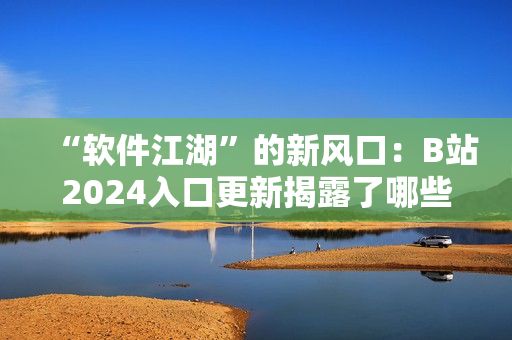 “软件江湖”的新风口：B站2024入口更新揭露了哪些网络软件神器？