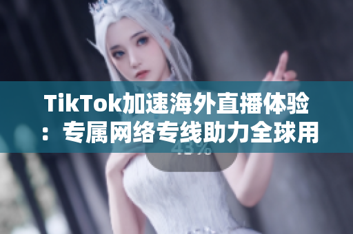 TikTok加速海外直播体验：专属网络专线助力全球用户畅享高清内容