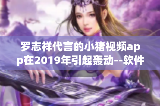 罗志祥代言的小猪视频app在2019年引起轰动--软件推广新方式！