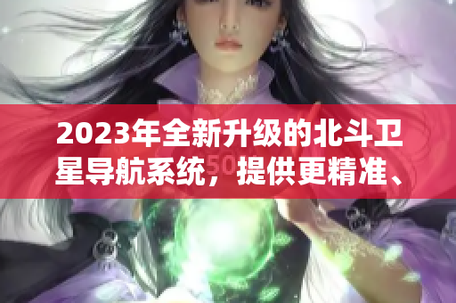 2023年全新升级的北斗卫星导航系统，提供更精准、更可靠的定位服务！