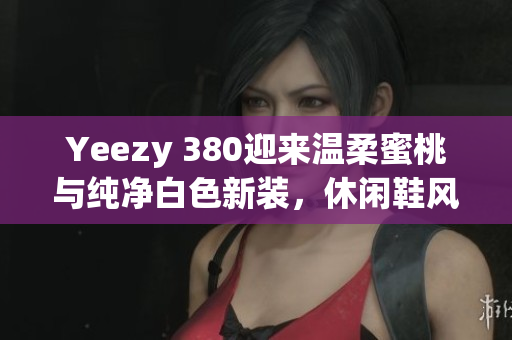 Yeezy 380迎来温柔蜜桃与纯净白色新装，休闲鞋风格升级