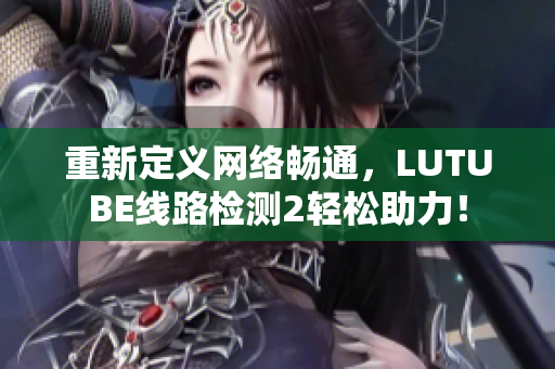 重新定义网络畅通，LUTUBE线路检测2轻松助力！