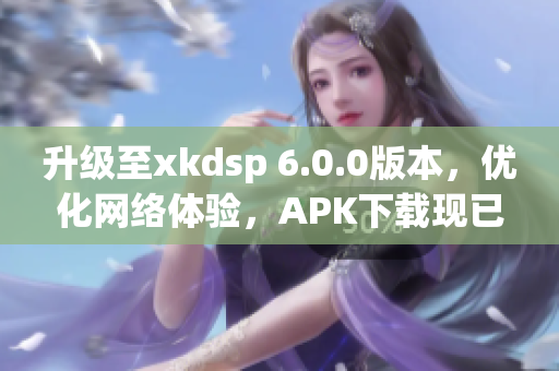 升级至xkdsp 6.0.0版本，优化网络体验，APK下载现已开放