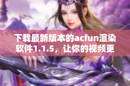 下载最新版本的acfun渲染软件1.1.5，让你的视频更生动吸睛