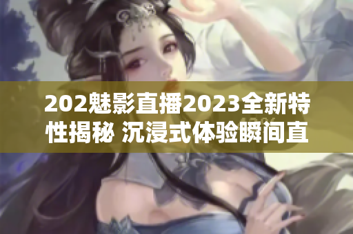 202魅影直播2023全新特性揭秘 沉浸式体验瞬间直播功能升级