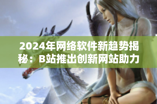 2024年网络软件新趋势揭秘：B站推出创新网站助力软件行业蓬勃发展