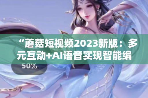 “蘑菇短视频2023新版：多元互动+AI语音实现智能编辑”