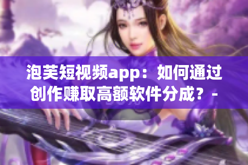 泡芙短视频app：如何通过创作赚取高额软件分成？-软件编辑专题