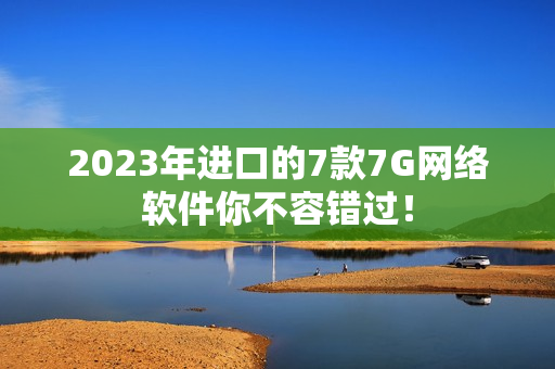 2023年进口的7款7G网络软件你不容错过！