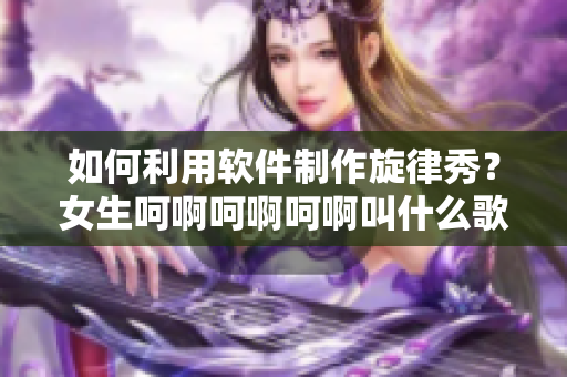 如何利用软件制作旋律秀？女生呵啊呵啊呵啊叫什么歌使用指南