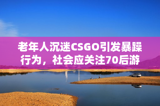 老年人沉迷CSGO引发暴躁行为，社会应关注70后游戏成瘾问题