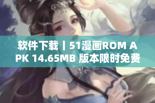 软件下载丨51漫画ROM APK 14.65MB 版本限时免费下载！