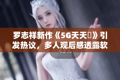 罗志祥新作《5G天天奭》引发热议，多人观后感透露软件设计灵感