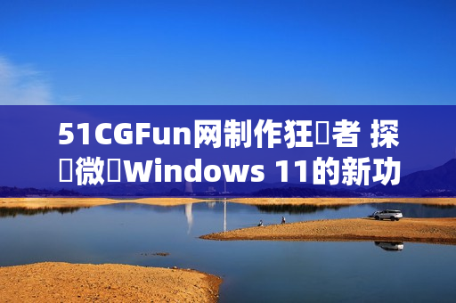 51CGFun网制作狂熱者 探討微軟Windows 11的新功能和增強特性