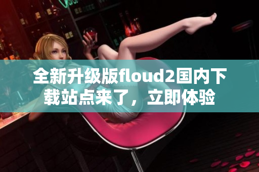 全新升级版floud2国内下载站点来了，立即体验