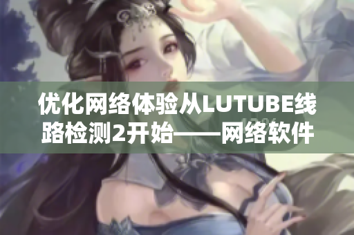 优化网络体验从LUTUBE线路检测2开始——网络软件编辑的实用推荐！