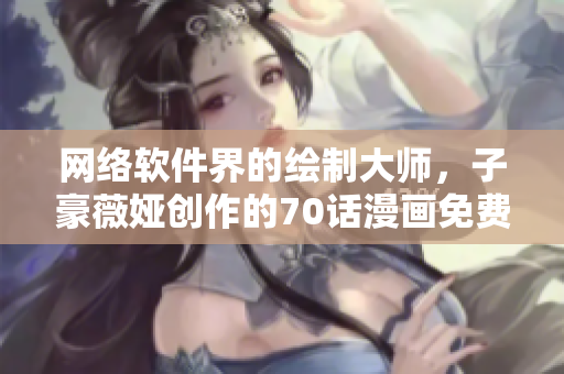 网络软件界的绘制大师，子豪薇娅创作的70话漫画免费送