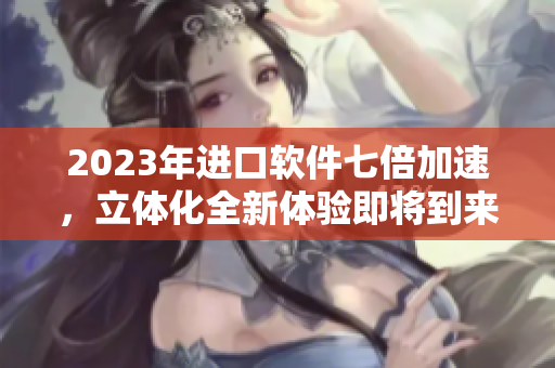 2023年进口软件七倍加速，立体化全新体验即将到来！