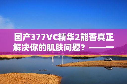 国产377VC精华2能否真正解决你的肌肤问题？——一位编辑的试用心得