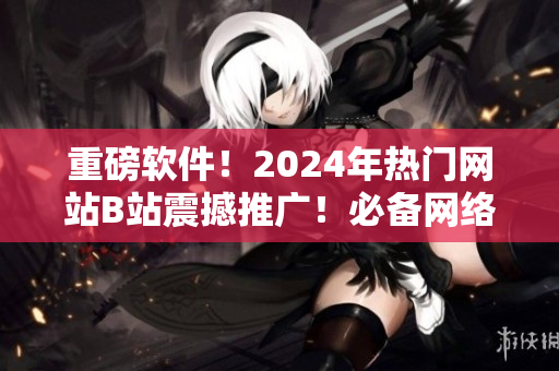 重磅软件！2024年热门网站B站震撼推广！必备网络软件全揭秘