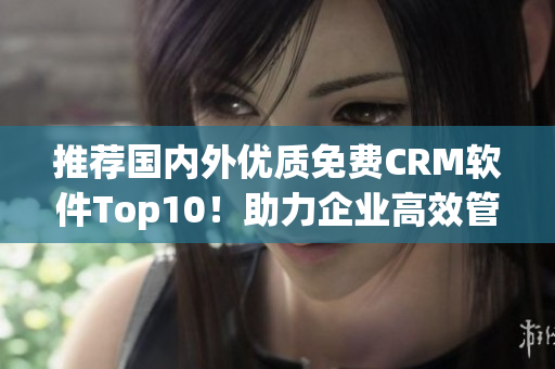 推荐国内外优质免费CRM软件Top10！助力企业高效管理和数据收集