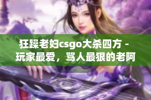 狂躁老妇csgo大杀四方 - 玩家最爱，骂人最狠的老阿姨！