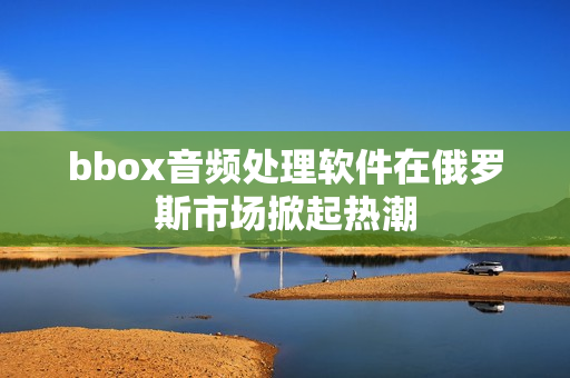 bbox音频处理软件在俄罗斯市场掀起热潮