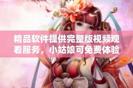 精品软件提供完整版视频观看服务，小姑娘可免费体验