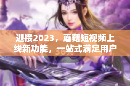 迎接2023，蘑菇短视频上线新功能，一站式满足用户需求！