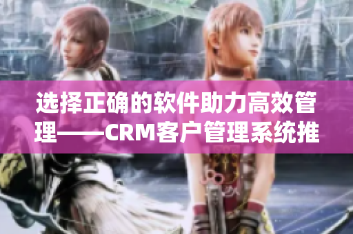 选择正确的软件助力高效管理——CRM客户管理系统推荐