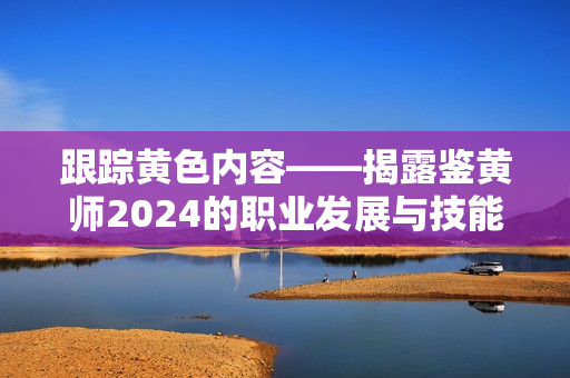 跟踪黄色内容——揭露鉴黄师2024的职业发展与技能要求