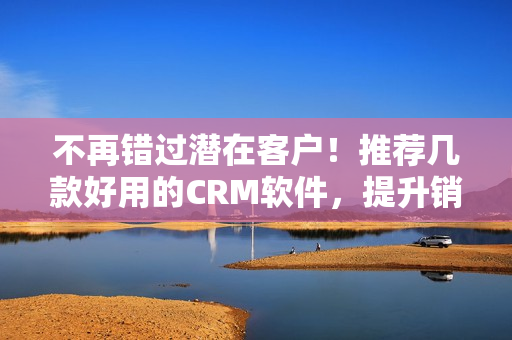 不再错过潜在客户！推荐几款好用的CRM软件，提升销售效率