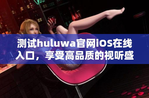 测试huluwa官网iOS在线入口，享受高品质的视听盛宴