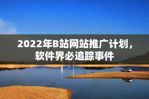 2022年B站网站推广计划，软件界必追踪事件