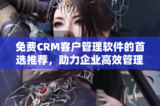 免费CRM客户管理软件的首选推荐，助力企业高效管理客户关系