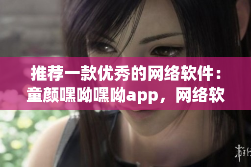 推荐一款优秀的网络软件：童颜嘿呦嘿呦app，网络软件编辑强烈推荐！