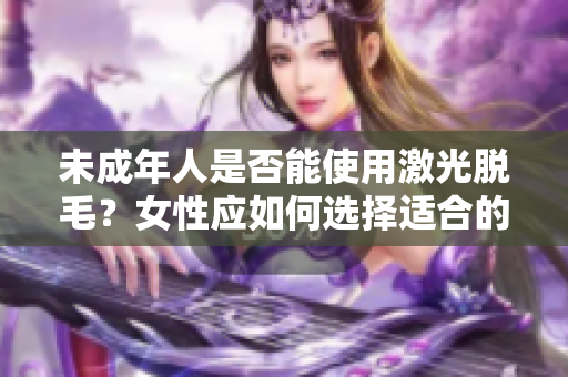 未成年人是否能使用激光脱毛？女性应如何选择适合的软件？