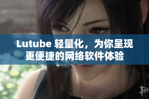 Lutube 轻量化，为你呈现更便捷的网络软件体验