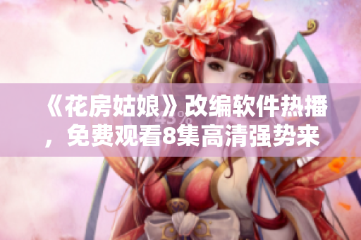 《花房姑娘》改编软件热播，免费观看8集高清强势来袭！