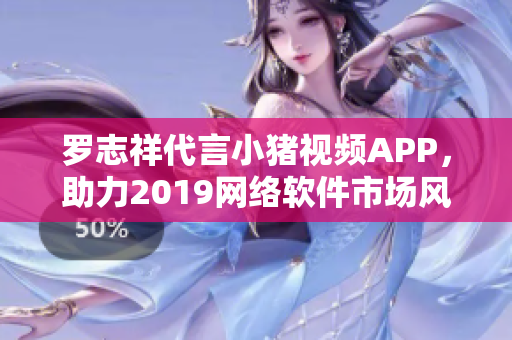 罗志祥代言小猪视频APP，助力2019网络软件市场风口