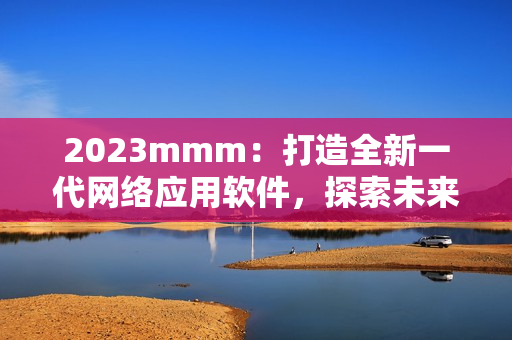 2023mmm：打造全新一代网络应用软件，探索未来网络世界