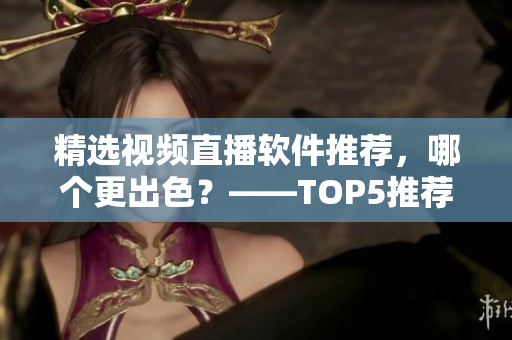 精选视频直播软件推荐，哪个更出色？——TOP5推荐